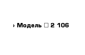  › Модель ­ 2 106